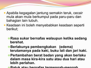  Apabila kegagalan jantung semakin teruk, cecair
mula akan mula berkumpul pada paru-paru dan
bahagian lain tubuh.
 Keadaan ini boleh menyebabkan keadaan seperti
berikut;
Rasa sukar bernafas walaupun ketika sedang
berehat.
Berlakunya pembengkakan (edema)
terutamanya pada kaki, buku lali dan jari kaki.
Pertambahan berat badan yang akan berlaku
dalam masa kira-kira satu atau dua hari atau
lebih perlahan.
 