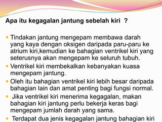 Apa itu kegagalan jantung sebelah kiri ?
 Tindakan jantung mengepam membawa darah
yang kaya dengan oksigen daripada paru-paru ke
atrium kiri,kemudian ke bahagian ventrikel kiri yang
seterusnya akan mengepam ke seluruh tubuh.
 Ventrikel kiri membekalkan kebanyakan kuasa
mengepam jantung.
 Oleh itu bahagian ventrikel kiri lebih besar daripada
bahagian lain dan amat penting bagi fungsi normal.
 Jika ventrikel kiri menerima kegagalan, makan
bahagian kiri jantung perlu bekerja keras bagi
mengepam jumlah darah yang sama.
 Terdapat dua jenis kegagalan jantung bahagian kiri
 