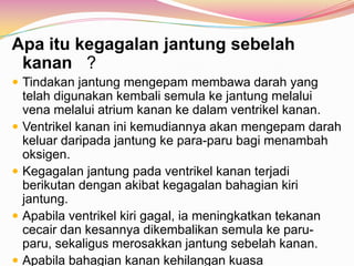 Apa itu kegagalan jantung sebelah
kanan ?
 Tindakan jantung mengepam membawa darah yang
telah digunakan kembali semula ke jantung melalui
vena melalui atrium kanan ke dalam ventrikel kanan.
 Ventrikel kanan ini kemudiannya akan mengepam darah
keluar daripada jantung ke para-paru bagi menambah
oksigen.
 Kegagalan jantung pada ventrikel kanan terjadi
berikutan dengan akibat kegagalan bahagian kiri
jantung.
 Apabila ventrikel kiri gagal, ia meningkatkan tekanan
cecair dan kesannya dikembalikan semula ke paru-
paru, sekaligus merosakkan jantung sebelah kanan.
 Apabila bahagian kanan kehilangan kuasa
 