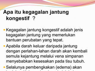 Apa itu kegagalan jantung
kongestif ?
 Kegagalan jantung kongestif adalah jenis
kegagalan jantung yang memerlukan
bantuan perubatan yang tepat.
 Apabila darah keluar daripada jantung
dengan perlahan-lahan darah akan kembali
semula kejantung melalui vena simpanan
menyebabkan kesesakan pada tisu tubuh.
 Selalunya pembengkakan (edema) akan
 