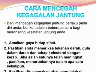  Bagi mencegah kegagalan jantung berlaku pada
diri anda, berikut adalah beberapa cara bagi
meransang kesihatan jantung anda.
1. Amalkan gaya hidup sihat.
2. Pastikan anda memeriksa tekanan darah, gula
dalam darah dan tahap kolesterol dengan
kerap. Jika salah satunya telah meningkat
, pastikan, menurunkannya dalam apa cara
sekalipun.
 