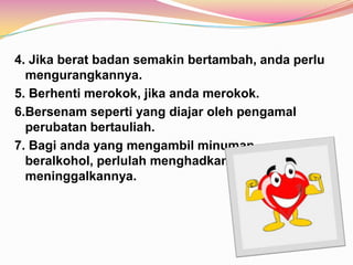 4. Jika berat badan semakin bertambah, anda perlu
mengurangkannya.
5. Berhenti merokok, jika anda merokok.
6.Bersenam seperti yang diajar oleh pengamal
perubatan bertauliah.
7. Bagi anda yang mengambil minuman
beralkohol, perlulah menghadkannya atau terus
meninggalkannya.
 
