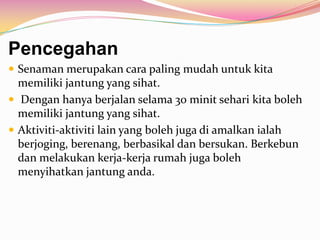 Pencegahan
 Senaman merupakan cara paling mudah untuk kita
memiliki jantung yang sihat.
 Dengan hanya berjalan selama 30 minit sehari kita boleh
memiliki jantung yang sihat.
 Aktiviti-aktiviti lain yang boleh juga di amalkan ialah
berjoging, berenang, berbasikal dan bersukan. Berkebun
dan melakukan kerja-kerja rumah juga boleh
menyihatkan jantung anda.
 