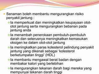  Senaman boleh membantu mengurangkan risiko
penyakit jantung :
Ia memperkuat dan meningkatkan keupayaan otot-
otot jantung serta mengurangkan bebanan pada
jantung anda
Ia menambah penerokaan pembuluh-pembuluh
darah dan seterusnya meningkatkan kemasukan
oksigen ke dalam otot-otot jantung
Ia meningkatkan paras kolesterol pelindung penyakit
jantung yang dikenali sebagai „kolesterol
berketumpatan tinggi‟ (HDL)
Ia membantu mengawal berat badan dengan
membakar kalori yang berlebihan
Ia mengurangkan tekanan darah bagi mereka yang
mempunyai tekanan darah tinggi
 