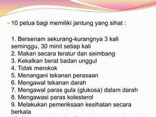 10 petua bagi memiliki jantung yang sihat :
1. Bersenam sekurang-kurangnya 3 kali
seminggu, 30 minit setiap kali
2. Makan secara teratur dan seimbang
3. Kekalkan berat badan unggul
4. Tidak merokok
5. Menangani tekanan perasaan
6. Mengawal tekanan darah
7. Mengawal paras gula (glukosa) dalam darah
8. Mengawasi paras kolesterol
9. Melakukan pemeriksaan kesihatan secara
berkala
 