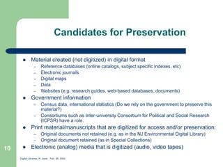 Digital Libraries, R. Jantz - Feb. 26, 2002
10
Candidates for Preservation
 Material created (not digitized) in digital format
– Reference databases (online catalogs, subject specific indexes, etc)
– Electronic journals
– Digital maps
– Data
– Websites (e.g. research guides, web-based databases, documents)
 Government information
– Census data, international statistics (Do we rely on the government to preserve this
material?)
– Consortiums such as Inter-university Consortium for Political and Social Research
(ICPSR) have a role.
 Print material/manuscripts that are digitized for access and/or preservation:
– Original documents not retained (e.g. as in the NJ Environmental Digital Library)
– Original document retained (as in Special Collections)
 Electronic (analog) media that is digitized (audio, video tapes)
 