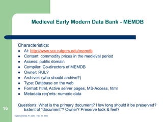 Digital Libraries, R. Jantz - Feb. 26, 2002
16
Medieval Early Modern Data Bank - MEMDB
Characteristics:
 At: http://www.scc.rutgers.edu/memdb
 Content: commodity prices in the medieval period
 Access: public domain
 Compiler: Co-directors of MEMDB
 Owner: RUL?
 Archiver: (who should archive?)
 Type: Database on the web
 Format: html, Active server pages, MS-Access, html
 Metadata req’mts: numeric data
Questions: What is the primary document? How long should it be preserved?
Extent of “document”? Owner? Preserve look & feel?
 