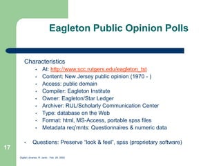 Digital Libraries, R. Jantz - Feb. 26, 2002
17
Eagleton Public Opinion Polls
Characteristics
• At: http://www.scc.rutgers.edu/eagleton_tst
• Content: New Jersey public opinion (1970 - )
• Access: public domain
• Compiler: Eagleton Institute
• Owner: Eagleton/Star Ledger
• Archiver: RUL/Scholarly Communication Center
• Type: database on the Web
• Format: html, MS-Access, portable spss files
• Metadata req’mnts: Questionnaires & numeric data
• Questions: Preserve “look & feel”, spss (proprietary software)
 
