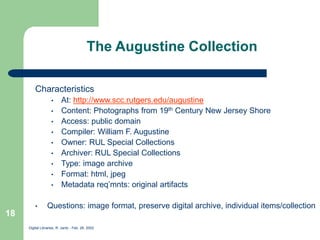 Digital Libraries, R. Jantz - Feb. 26, 2002
18
The Augustine Collection
Characteristics
• At: http://www.scc.rutgers.edu/augustine
• Content: Photographs from 19th Century New Jersey Shore
• Access: public domain
• Compiler: William F. Augustine
• Owner: RUL Special Collections
• Archiver: RUL Special Collections
• Type: image archive
• Format: html, jpeg
• Metadata req’mnts: original artifacts
• Questions: image format, preserve digital archive, individual items/collection
 