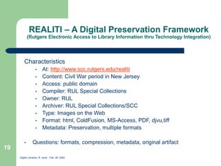 Digital Libraries, R. Jantz - Feb. 26, 2002
19
REALITI – A Digital Preservation Framework
(Rutgers Electronic Access to Library Information thru Technology Integration)
Characteristics
• At: http://www.scc.rutgers.edu/realiti
• Content: Civil War period in New Jersey
• Access: public domain
• Compiler: RUL Special Collections
• Owner: RUL
• Archiver: RUL Special Collections/SCC
• Type: Images on the Web
• Format: html, ColdFusion, MS-Access, PDF, djvu,tiff
• Metadata: Preservation, multiple formats
• Questions: formats, compression, metadata, original artifact
 
