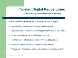 Digital Libraries, R. Jantz - Feb. 26, 2002
21
Trusted Digital Repositories
(http://www.rlg.org/pr/pr2001-attributes.html)
A Proposed Framework for a Trusted Archival Agent:
 Administrative – adherence to agreed upon standards
 Organizational – commitment to management on behalf of depositors
 Financial – adherence to good business practices
 Technological – infrastructure in place with upgrade policies
 Security – policies for security, auditability, and backup
 Procedural – Repository practices will be in place and documented.
 