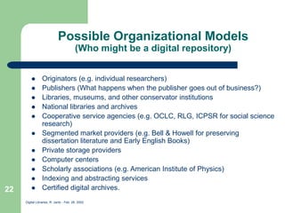 Digital Libraries, R. Jantz - Feb. 26, 2002
22
Possible Organizational Models
(Who might be a digital repository)
 Originators (e.g. individual researchers)
 Publishers (What happens when the publisher goes out of business?)
 Libraries, museums, and other conservator institutions
 National libraries and archives
 Cooperative service agencies (e.g. OCLC, RLG, ICPSR for social science
research)
 Segmented market providers (e.g. Bell & Howell for preserving
dissertation literature and Early English Books)
 Private storage providers
 Computer centers
 Scholarly associations (e.g. American Institute of Physics)
 Indexing and abstracting services
 Certified digital archives.
 