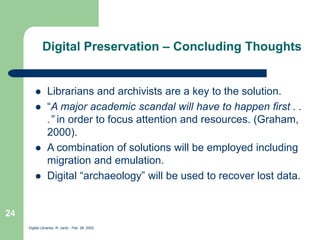 Digital Libraries, R. Jantz - Feb. 26, 2002
24
Digital Preservation – Concluding Thoughts
 Librarians and archivists are a key to the solution.
 “A major academic scandal will have to happen first . .
.” in order to focus attention and resources. (Graham,
2000).
 A combination of solutions will be employed including
migration and emulation.
 Digital “archaeology” will be used to recover lost data.
 