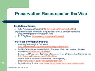 Digital Libraries, R. Jantz - Feb. 26, 2002
25
Preservation Resources on the Web
Institutional Issues:
– ARL Preservation Program (http://www.arl.org/preserv/index.html)
Digital Preservation Needs and Requirements in RLG Member Institutions
(http://www.rlg.org/preserv/digpres.html)
– RLG DigiNews (http://www.rlg.org/preserv/diginews/)
Technical Information/Papers:
– Avoiding Technological Quicksand
(http://www.clir.org/pubs/reports/rothenberg/contents.html)
– PADI - Preserving Access to Digital Information - from the National Library of
Australia (http://www.nla.gov.au/padi/).
– Background Papers and Technical Information - from LOC American Memories site
(http://memory.loc.gov/ammem/ftpfiles.html)
– Preservation of electronic information - a bibliography
(http://homes.ukoln.ac.uk/~lismd/preservation.html)
– Digital Imaging Tutorial - http://www.library.cornell.edu/preservation/tutorial/
 