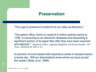 Digital Libraries, R. Jantz - Feb. 26, 2002
3
Preservation
“The urge to preserve is endemic to our roles as librarians.”
“The patent office, home to nearly 6.5 million patents dating to
1790, is converting to an electronic database and discarding a
significant portion of its paper files after they have been scanned
and digitized.” -Mitchell, A. (2001). Ingenuity’s Blueprints, Into History’s Dustbin. NY
Times. December 30, 2001, p. A1.
A scenario: A truck loaded with hazardous waste is headed toward
a dump site. Will our descendants know where we have buried
the waste? (Bide, et al, 1999)
 