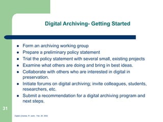 Digital Libraries, R. Jantz - Feb. 26, 2002
31
Digital Archiving- Getting Started
 Form an archiving working group
 Prepare a preliminary policy statement
 Trial the policy statement with several small, existing projects
 Examine what others are doing and bring in best ideas.
 Collaborate with others who are interested in digital in
preservation.
 Initiate forums on digital archiving; invite colleagues, students,
researchers, etc.
 Submit a recommendation for a digital archiving program and
next steps.
 