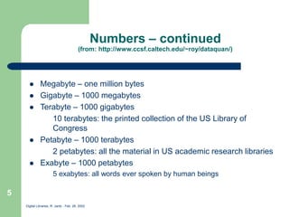 Digital Libraries, R. Jantz - Feb. 26, 2002
5
Numbers – continued
(from: http://www.ccsf.caltech.edu/~roy/dataquan/)
 Megabyte – one million bytes
 Gigabyte – 1000 megabytes
 Terabyte – 1000 gigabytes
10 terabytes: the printed collection of the US Library of
Congress
 Petabyte – 1000 terabytes
2 petabytes: all the material in US academic research libraries
 Exabyte – 1000 petabytes
5 exabytes: all words ever spoken by human beings
 