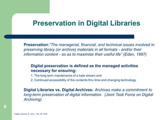 Digital Libraries, R. Jantz - Feb. 26, 2002
6
Preservation in Digital Libraries
Preservation:“The managerial, financial, and technical issues involved in
preserving library (or archive) materials in all formats - and/or their
information content - so as to maximize their useful life” (Eden, 1997)
Digital preservation is defined as the managed activities
necessary for ensuring:
1. The long term maintenance of a byte stream and
2. Continued accessibility of the contents thru time and changing technology.
Digital Libraries vs. Digital Archives: Archives make a commitment to
long-term preservation of digital information. (Joint Task Force on Digital
Archiving)
 