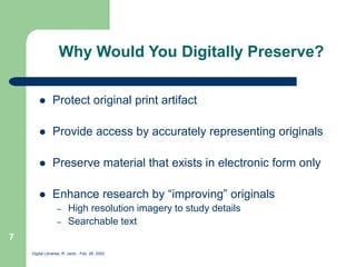 Digital Libraries, R. Jantz - Feb. 26, 2002
7
Why Would You Digitally Preserve?
 Protect original print artifact
 Provide access by accurately representing originals
 Preserve material that exists in electronic form only
 Enhance research by “improving” originals
– High resolution imagery to study details
– Searchable text
 