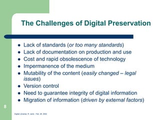 Digital Libraries, R. Jantz - Feb. 26, 2002
8
The Challenges of Digital Preservation
 Lack of standards (or too many standards)
 Lack of documentation on production and use
 Cost and rapid obsolescence of technology
 Impermanence of the medium
 Mutability of the content (easily changed – legal
issues)
 Version control
 Need to guarantee integrity of digital information
 Migration of information (driven by external factors)
 