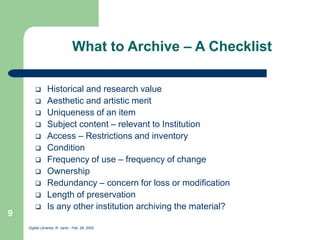 Digital Libraries, R. Jantz - Feb. 26, 2002
9
What to Archive – A Checklist
 Historical and research value
 Aesthetic and artistic merit
 Uniqueness of an item
 Subject content – relevant to Institution
 Access – Restrictions and inventory
 Condition
 Frequency of use – frequency of change
 Ownership
 Redundancy – concern for loss or modification
 Length of preservation
 Is any other institution archiving the material?
 