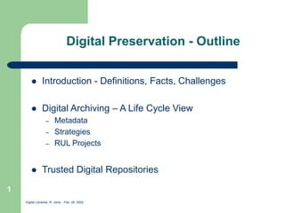 Digital Libraries, R. Jantz - Feb. 26, 2002
1
Digital Preservation - Outline
 Introduction - Definitions, Facts, Challenges
 Digital Archiving – A Life Cycle View
– Metadata
– Strategies
– RUL Projects
 Trusted Digital Repositories
 