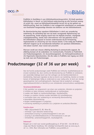 ProBiblio in Hoofddorp is een bibliotheekbranchespecialist. Zij biedt openbare
               bibliotheken in Noord- en Zuid-Holland ondersteuning op alle terreinen waarop
               zij actief zijn, zowel op bibliotheekinhoudelijk terrein als op het gebied van
               bedrijfsvoering. Doel van ProBiblio is het vraaggericht ontwikkelen en aanbieden
               van kwalitatief hoogwaardige diensten ten behoeve van het bibliotheekwerk.

               De dienstverlening door openbare bibliotheken is sterk aan verandering
               onderhevig. De aanleiding ligt voor de hand: verregaande digitalisering van
               de samenleving, brede toegang vanuit huis tot digitale bronnen, wijzigende
               vrijetijdsbesteding, steeds meer alternatieven voor het gedrukte woord.
               Om bibliotheken adequaat te kunnen ondersteunen bij de formulering,
               implementatie en uitvoering van hun nieuwe beleid, is het nodig dat ProBiblio
               effectief reageert op de veranderende behoeften van openbare bibliotheken,
               niet alleen reactief, maar vooral ook proactief.

               Hiervoor wordt een nieuwe afdeling Marketing & communicatie opgezet. De
               afdeling bestaat uit de onderdelen (1) Communicatie, Promotie en Publiciteit,
               (2) Productmanagement, (3) Accountmanagement, (4) Verkoopbinnendienst en
               (5) Organisatie bijeenkomsten. Om die reden is ProBiblio met ingang van 2010
               op zoek naar een Productmanager.


Productmanager (32 of 36 uur per week)
                                                                                                      19
               Voor de functie productmanager zoekt ProBiblio een kritische, kwaliteitsbewuste en
               ervaren marketeer die, door continu de dienstverlening van ProBiblio te verbeteren,
               een wezenlijke bijdrage levert aan het verhogen van de klanttevredenheid en
               klantbinding. Daarnaast signaleer je door je kennis van marketing, klanten en trends
               kansen of bedreigingen tijdig en onderneem je waar nodig actie. Je bent een stevige
               gesprekspartner met overtuigingskracht. Daarnaast heb je analytisch vermogen,
               organisatiesensitiviteit en beschik je over uitstekende communicatieve vaardigheden.

               Verantwoordelijkheden
               • Het opstellen van programma’s van eisen voor producten, diensten en projecten;
               • initiëren en laten uitvoeren marktonderzoek en marktanalyse;
               • voeden met ideeën en marktontwikkelingen, klantbehoeftes;
               • borgen co-creation: klanten worden betrokken bij ontwikkelproces;
               • voorstellen doen voor verbetering en vernieuwing dienstverlening
               • beoordelen dienstverlening;
               • borgen marketingaspect in projecten;
               • uitvoering marketing en promotie t.b.v. projecten en producten/diensten.

               Functie-eisen
               – HBO+ (bijvoorbeeld CE, BE, Nima B);
               – minimaal 7 jaar relevante werkervaring;
               – aantoonbare ervaring in productmanagement is een pre;
               – ervaring in de bibliotheekbranche of informatiesector is een pre
               – Initiatiefrijk, samenwerkingsgericht, resultaatgericht.

               Interesse?
               Reageer per e-mail naar wouter.goedkoop@ocg.nl. Of bel 020 – 644 88 68 en
               vraag naar Wouter Goedkoop. Het volledige functieproﬁel staat op www.ocg.nl,
JANUARI 2010   ref. nr.: 1950. Meer informatie over ProBiblio: www.probiblio.nl
 