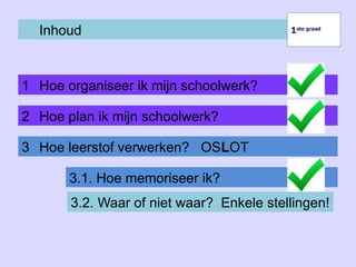 Inhoud
1 Hoe organiseer ik mijn schoolwerk?
1ste graad
1ste graad
2 Hoe plan ik mijn schoolwerk?
3 Hoe leerstof verwerken? OSLOT
3.1. Hoe memoriseer ik?
3.2. Waar of niet waar? Enkele stellingen!
 