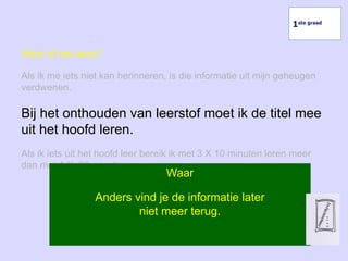 Waar of niet waar?
Als ik me iets niet kan herinneren, is die informatie uit mijn geheugen
verdwenen.
Bij het onthouden van leerstof moet ik de titel mee
uit het hoofd leren.
Als ik iets uit het hoofd leer bereik ik met 3 X 10 minuten leren meer
dan met 1 X 30 minuten.
Waar
Anders vind je de informatie later
niet meer terug.
1ste graad
 