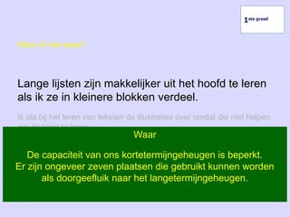Waar of niet waar?
.
Lange lijsten zijn makkelijker uit het hoofd te leren
als ik ze in kleinere blokken verdeel.
Ik sla bij het leren van teksten de illustraties over omdat die niet helpen
om de tekst te leren.
Ik kan niet verhinderen dat ik na twee dagen al driekwart van de
leerstof vergeten ben.
Waar
De capaciteit van ons kortetermijngeheugen is beperkt.
Er zijn ongeveer zeven plaatsen die gebruikt kunnen worden
als doorgeefluik naar het langetermijngeheugen.
1ste graad
 