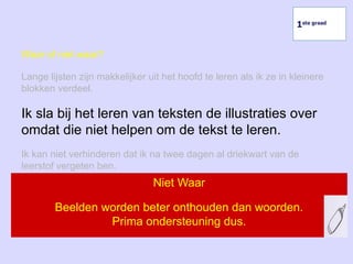 Waar of niet waar?
Lange lijsten zijn makkelijker uit het hoofd te leren als ik ze in kleinere
blokken verdeel.
Ik sla bij het leren van teksten de illustraties over
omdat die niet helpen om de tekst te leren.
Ik kan niet verhinderen dat ik na twee dagen al driekwart van de
leerstof vergeten ben.
Niet Waar
Beelden worden beter onthouden dan woorden.
Prima ondersteuning dus.
1ste graad
 