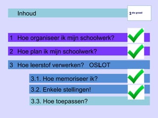 Inhoud
1 Hoe organiseer ik mijn schoolwerk?
1ste graad
1ste graad
2 Hoe plan ik mijn schoolwerk?
3 Hoe leerstof verwerken? OSLOT
3.1. Hoe memoriseer ik?
3.2. Enkele stellingen!
3.3. Hoe toepassen?
 
