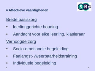 4 Affectieve vaardigheden
Brede basiszorg
● leerlinggerichte houding
● Aandacht voor elke leerling, klasleraar
Verhoogde zorg
● Socio-emotionele begeleiding
● Faalangst- /weerbaarheidstraining
● Individuele begeleiding
 