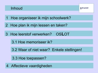 Inhoud
1 Hoe organiseer ik mijn schoolwerk?
1ste graad
1ste graad
2 Hoe plan ik mijn lessen en taken?
3 Hoe leerstof verwerken? OSLOT
3.2 Waar of niet waar? Enkele stellingen!
3.3 Hoe toepassen?
3.1 Hoe memoriseer ik?
4 Affectieve vaardigheden
 