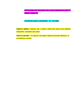nome de todos ou pelo menos dos socios capital;istas do aditivo "e
limitada " (artigo 27).
Classificação quanto a propriêdade de seu capital
Empresas publicas- empresas cujo o capital é detido pelo estado ou por instituicao
directamente controladas pelo estado
Emoresas privadas - as empresas cujo capital é detido por pessoais individuais ou
por instituições privadas
 