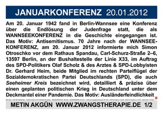 JANUARKONFERENZ 20.01.2012
Am 20. Januar 1942 fand in Berlin-Wannsee eine Konferenz
über die Endlösung der Judenfrage statt, die als
WANNSEEKONFERENZ in die Geschichte eingegangen ist.
Das Motiv: Antisemitismus. 70 Jahre nach der WANNSEE-
KONFERENZ, am 20. Januar 2012 informierte mich Simon
Otroschko vor dem Rathaus Spandau, Carl-Schurz-Straße 2–6,
13597 Berlin, an der Bushaltestelle der Linie X33, im Auftrag
des SPD-Politikers Olaf Scholz & des Arztes & SPD-Lobbyisten
Dr. Gerhard Heim, beide Mitglied im rechten Parteiflügel der
Sozialdemokratischen Partei Deutschlands (SPD), die auch
Seeheimer Kreis bezeichnet wird, detailliert & präzise über
einen geplanten politischen Krieg in Deutschland unter dem
Deckmantel einer Pandemie. Das Motiv: Ausländerfeindlichkeit
Metin Akgün * 20.03.1982/ Halle/Westfalen Potsdamer Straße 134–136, 10783 Berlin-Schöneberg ZWANGSTHERAPIE (ZT): 1987–2023 JANUARKONFERENZ: 20.01.2012 5. türkischer Krieg gegen Deutschland: 09.11.2016 COVID-19 Pandemie: 11.03.2019 SARS-CoV-2 Pandemie: 31.12.2019 Plakat erstellt: 21.07.2023
METIN AKGÜN WWW.ZWANGSTHERAPIE.DE 1/2
 