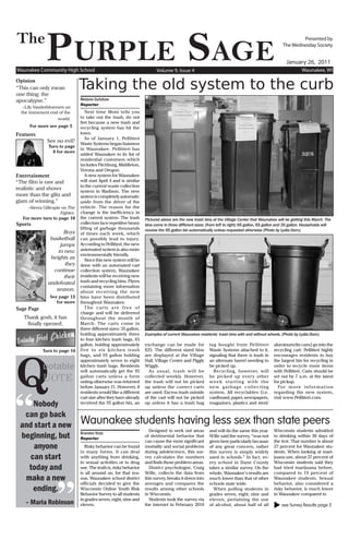 The
              PurPle Sage
Waunakee Community High School                                            Volume 9, Issue 4
                                                                                                                                                            Presented by
                                                                                                                                                    The Wednesday Society


                                                                                                                                                      January 26, 2011
                                                                                                                                                               Waunakee, WI

Opinion
“This can only mean
one thing: the
                                Taking the old system to the curb
apocalypse.”                    Melanie Guitzkow
                                Reporter
   –Lily Vanderbloemen on
  the immenent end of the          Next time Mom tells you
                    world.      to take out the trash, do not
                                fret because a new trash and
      For more see page 5       recycling system has hit the
Features                        town.
                                   As of January 1, Pellitteri
              See no evil?      Waste Systems began buisness
               Turn to page
                                in Waunakee. Pellitteri has
                 8 for more
                                added Waunakee to its list of
                                residential customers which
                                includes Fitchburg, Middleton,
                                Verona and Oregon.
Entertainment                      A new system for Waunakee
“The film is raw and            will start April 4 and is similar
                                to the current waste collection
realistic and shows
                                system in Madison. The new
more than the glitz and         system is completely automatic
glam of winning.”               aside from the driver of the
    –Sierra Gillespie on The    vehicle. The reason for the
                     Fighter.   change is the inefficiency in
  For more turn to page 10      the current system. The trash       Pictured above are the new trash bins at the Village Center that Waunakee will be getting this March. The
Sports                          collectors face repetitive heavy    bins come in three different sizes: (from left to right) 95 gallon, 65 gallon and 35 gallon. Households will
                                lifting of garbage thousands        receive the 95 gallon bin automatically unless requested otherwise (Photo by Lydia Dorn).
                      Boys      of times each week, which
                basketball      can possibly lead to injury.
                    jumps       According to Pellitteri, the new
                   to new       automated system is also more
                                environmentally friendly.
                heights as         Since this new system will be
                      they      done with an automated cart
                 continue       collection system, Waunakee
                      their     residents will be receiving new
               undefeated       trash and recycling bins. Flyers
                                containing more information
                  season.       about receiving the new
                See page 13     bins have been distributed
                   for more     throughout Waunakee.
Sage Page                          The carts are free of
                                charge and will be delivered
   Thank gosh, it has           throughout the month of
    finally opened.             March. The carts come in
                                three different sizes: 35 gallon,
                                holding approximately three         Examples of current Waunakee residents’ trash bins with and without wheels. (Photo by Lydia Dorn).
                                to four kitchen trash bags, 65




Q
                                gallon, holding approximately       exchange can be made for             tag bought from Pellitteri           aluminum/tin cans) go into the
            Turn to page 16     five to six kitchen trash           $25. The different sized bins        Waste Systems attached to it,        recycling cart. Pellitteri highly
                                bags, and 95 gallon holding         are displayed at the Village         signaling that there is trash in     encourages residents to buy
                                approximately seven to eight        Hall, Village Center and Piggly      an alternate barrel needing to       the largest bin for recycling in
            uotable             kitchen trash bags. Residents
                                will automatically get the 95
                                                                    Wiggly.
                                                                      As usual, trash will be
                                                                                                         be picked up.
                                                                                                           Recycling, however, will
                                                                                                                                              order to recycle more items
                                                                                                                                              with Pellitteri. Carts should be
            UOTE                gallon carts unless a form
                                noting otherwise was returned
                                                                    collected weekly. However,
                                                                    the trash will not be picked
                                                                                                         be picked up ever y other
                                                                                                         week starting with the
                                                                                                                                              set out by 7 a.m. at the latest
                                                                                                                                              for pickup.




“
                                before January 21. However, if      up unless the correct carts          new garbage collecting                 Fo r m o r e i n f o r m a t i o n
                                residents would like a different    are used. Excess trash outside       system. All recyclables (i.e.        regarding the new system,
                                cart size after they have already   of the cart will not be picked       cardboard, paper, newspapers,        visit www.Pellitteri.com.
     Nobody                     received the 95 gallon bin, an      up unless it has a trash bag         magazines, plastics and steel/

  can go back
 and start a new                Waunakee students having less sex than state peers
                                                                      Designed to seek out areas         and will do the same this year.      Wisconsin students admitted
 beginning, but                 Branden Statz
                                Reporter
                                                                    of detrimental behavior that         Wille said the survey, “was not      to drinking within 30 days of
                                                                    can cause the most significant       given here particularly because      the test. That number is about
     anyone                       Risky behavior can be found       mortality and social problems        of any great concern, rather         27 percent for Waunakee stu-
                                in many forms. It can deal          during adolescence, this sur-        this survey is simply widely         dents. When looking at mari-
    can start                   with anything from drinking,        vey calculates the numbers           used in schools.” In fact, ev-       juana use, about 37 percent of
                                to sexual activities or to drug     and finds those problem areas.       er y school in Dane County           Wisconsin students said they
   today and                    use. The truth is, risky behavior     District psychologist, Craig       takes a similar survey. On the       had tried marijuana before,




                    ”
                                is all around us; for that rea-     Wille, collects the data from        whole, Waunakee’s results are        compared to 19 percent of
  make a new                    son, Waunakee school district       this survey, breaks it down into     much lower than that of other        Waunakee students. Sexual
                                officials decided to give the       averages and compares the            schools state wide.                  behavior, also considered a
     ending.                    Wisconsin Online Youth Risk         results among other schools            When polling students in           risky behavior, is much lower
                                Behavior Survey to all students     in Wisconsin.                        grades seven, eight, nine and        in Waunakee compared to
                                in grades seven, eight, nine and      Students took the survey via       eleven, pertaining the use
    – Maria Robinson            eleven.                             the internet in February 2010        of alcohol, about half of all         see Survey Results page 2
 