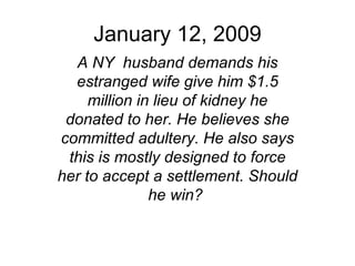 January 12, 2009 A NY  husband demands his estranged wife give him $1.5 million in lieu of kidney he donated to her. He believes she committed adultery. He also says this is mostly designed to force her to accept a settlement. Should he win?   