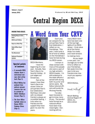 Volume 1, Issue 4
January, 2012                                                  Produced by Micah Melling, CRVP




                                  Central Region DECA
                               A Word from Your CRVP
INSIDE THIS ISSUE:

Finding Ways to Give       2
Back
                           2
                                                                Each year,      many DECA mem-
DECA and Politics
                                                       as I prepare for my      bers has been one
Keys to a Role Play        3                           annual New Year’s        of the top high-
                                                       Eve Celebration, I       lights of my DECA
State Officer Spot-        3                           reflect on my            career. I truly value
light                                                  friendships. This        all of the friend-
                                                       year, I took quite a     ships I’ve made,
The Movement               4
                                                       bit of time to reflect   and I look forward
National President         4                           on the friendships I     to making more.
Update                                                 have formed during                As you begin
                                                       my DECA career.          a new year, I en-
                               DECA Members,                    I remain in     courage you to take
     Special points                    I love the      close contact with       time to reflect on
      of interest:             beginning of a new      many of the people       your friendships.
                               year. Actually, New     who were a part of       Set aside time this
    A successful DECA         Year’s Day is my        my high school’s         year to let your
     alumnus shares a          favorite holiday. (It   DECA chapter. I’m        friends know how
     motivational mes-         just edges out          still endeared to        much you appreci-
     sage about giving         Christmas).             the state officers I     ate them.
     back (Page 2).                                    served with during
                                       Part of the
                               reason I love New       both my junior and
    Micah Melling has                                                          DECA Wishes,
                               Year’s Day is be-       senior years. My
     produced three
                               cause I have an         fellow national offi-
     political outreach
                               annual New Year’s       cers will surely be
     resources that can
                               Eve Celebration.        life-long friends.
     be accessed on
                               Starting a new year              I’ve also
     DECA’s SlideShare
                               with my closest         been honored to          Micah Melling
     Account (Page 2).
                               friends is always an    get to know many         Central Region VP
    The State Officer         incredible feeling. I   of you. The bonds I      DECA, Inc.
     Spotlight shines on       truly value my          have formed as a         2011-2012
     Kansas DECA’s             friends and the         national officer
     Stephonn Alcorn           support they have       have been truly
     (Page 3).                 given my over the       meaningful. Con-
                               years.                  necting with so
 