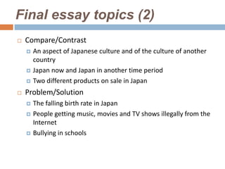 Final essay topics (2)
   Compare/Contrast
       An aspect of Japanese culture and of the culture of another
        country
       Japan now and Japan in another time period
       Two different products on sale in Japan
   Problem/Solution
       The falling birth rate in Japan
       People getting music, movies and TV shows illegally from the
        Internet
       Bullying in schools
 