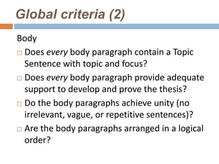Global criteria (2)
Body
 Does every body paragraph contain a Topic

  Sentence with topic and focus?
 Does every body paragraph provide adequate
  support to develop and prove the thesis?
 Do the body paragraphs achieve unity (no

  irrelevant, vague, or repetitive sentences)?
 Are the body paragraphs arranged in a logical
  order?
 