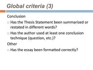 Global criteria (3)
Conclusion
 Has the Thesis Statement been summarized or

  restated in different words?
 Has the author used at least one conclusion
  technique (question, etc.)?
Other
 Has the essay been formatted correctly?
 