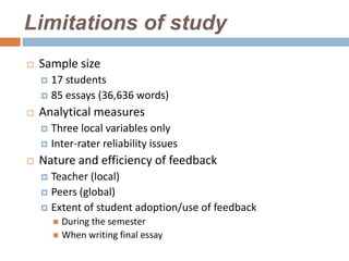 Limitations of study
   Sample size
     17 students
     85 essays (36,636 words)

   Analytical measures
     Three local variables only
     Inter-rater reliability issues

   Nature and efficiency of feedback
     Teacher (local)
     Peers (global)
     Extent of student adoption/use of feedback
         During the semester
         When writing final essay
 