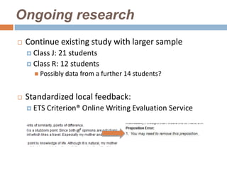 Ongoing research
   Continue existing study with larger sample
     Class J: 21 students
     Class R: 12 students
       Possibly data   from a further 14 students?


   Standardized local feedback:
     ETS   Criterion® Online Writing Evaluation Service
 