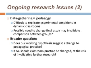 Ongoing research issues (2)
   Data-gathering v. pedagogy
     Difficultto replicate experimental conditions in
      dynamic classrooms
     Possible need to change final essay may invalidate
      comparison between groups?
   Broader question:
     Does   our working hypothesis suggest a change to
      pedagogical practice?
     If so, should classroom practice be changed, at the risk
      of invalidating further research?
 