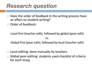 Research question
   Does the order of feedback in the writing process have
    an effect on student writing?
   Order of feedback:

    Local first (teacher edit), followed by global (peer edit)
                                 vs.
    Global first (peer edit), followed by local (teacher edit)

   Local editing: done manually by teachers
   Global peer-editing: students used checklist of criteria
    for each essay
 