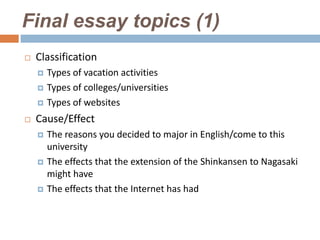 Final essay topics (1)
   Classification
       Types of vacation activities
       Types of colleges/universities
       Types of websites
   Cause/Effect
       The reasons you decided to major in English/come to this
        university
       The effects that the extension of the Shinkansen to Nagasaki
        might have
       The effects that the Internet has had
 