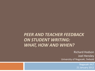 PEER AND TEACHER FEEDBACK
ON STUDENT WRITING:
WHAT, HOW AND WHEN?
                          Richard Hodson
                             Joel Hensley
               University of Nagasaki, Siebold
                               Nagasaki JALT
                             21 January 2012
 