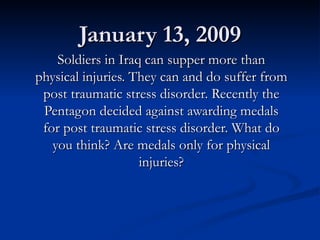January 13, 2009 Soldiers in Iraq can supper more than physical injuries. They can and do suffer from post traumatic stress disorder. Recently the Pentagon decided against awarding medals for post traumatic stress disorder. What do you think? Are medals only for physical injuries? 