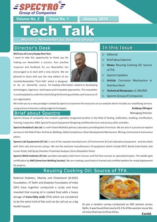 Group of Companies
January 2015Issue No. 1Volume No. 2
Tech TalkMonthly Newsletter by Spectro Group
Director's Desk
WishyouallaveryHappyNewYear.
I want to take this opportunity to thank you for
making our Newsle er a success. Your posi ve
response and feedback for our Newsle er has
encouraged us to start with a new volume. We are
pleased to share with you the new edi on of our
monthlyNewsle er“Tech-Talk” which is designed
We invite you to a new paradigm created by Spectro to examine the resources on our website which includes our amplifying services
usingsciencetoharnesscu ng-edgetechnologies. Kuldeep Dhingra
Managing Director
In this Issue
Ü Editorial
Ü BriefaboutSpectro
Ü News: Reusing Cooking Oil: Source
ofTFA
Ü SpectroUpdates
Ü Article: Corrosion Mechanism in
StainlessSteel
Ü TechnicalShowcase:LC-MS/MS
Ü SpectroGroupofCompanies
In this Issue
Reusing Cooking Oil: Source of TFA
Na onal Diabetes, Obesity and Cholesterol (N-DOC)
Founda on, IIT Delhi and Diabetes Founda on of India
(DFI) have together conducted a study and have
revealed that reusing oil in cooked food adds a heavy
dosage of trans-fa y acids (TFA) which are considered
to be the worst kind of fats and can be call out as a big
health-hazard.
As per a random survey conducted on 402 women across
Delhi,it was found that nearly43.3 % of the women reuse the
oilmorethattwotothree mes.
Contd.
Brief about Spectro
to be an elemental source for leading informa on related to developing
technologies, ingenious techniques and innova ve approaches. This newsle er
is contemplated to underline electrifying forthcoming ac vi es and resources of
ourorganiza on.
Spectro Group of companies has created a globally recognized posi on in the ﬁeld of Tes ng, Calibra on, Audi ng, Cer ﬁca on,
Training,Inspec on,R&D,SpecialPurposeEquipmentDesigningandManufacturerandvariousotherac vi es.
Spectro Analy cal Labs Ltd. is a self-reliant Mul disciplinary Laboratory providing best of services. We are also in a process to explore
services in the ﬁeld of Geo-Technical, Welding, Safety Compliance, Clean Development Mechanism, Mining, Environment and various
others.
Spectro Lab Equipments (P) Ltd. is one of the reputed manufacturers of Environment & Coal Laboratory Equipment and also deals
with their sale and service setups. We are the exclusive manufacturers of equipment which include RCPT, Bomb Calorimeter, Ash
FusionTester,SaltSprayChamber,ProximateAnalyzer,StressRelaxa onTester.
Spectro Weld Ins tutes (P) Ltd. provides exemplary short-term courses and full me courses on specialized topics. The welder gets
cer ﬁca on by AWS (American Welding Society). We are crea ng a pool bank of trained and cer ﬁed welders for ready deployment
forprojects.
 